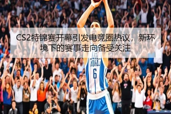 CS2特锦赛开幕引发电竞圈热议，新环境下的赛事走向备受关注